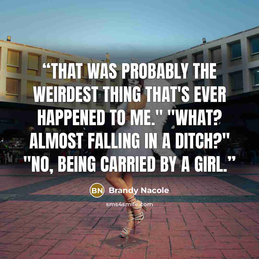 “That was probably the weirdest thing that's ever happened to me." "What? Almost falling in a ditch?" "No, being carried by a girl.” quote by Brandy Nacole