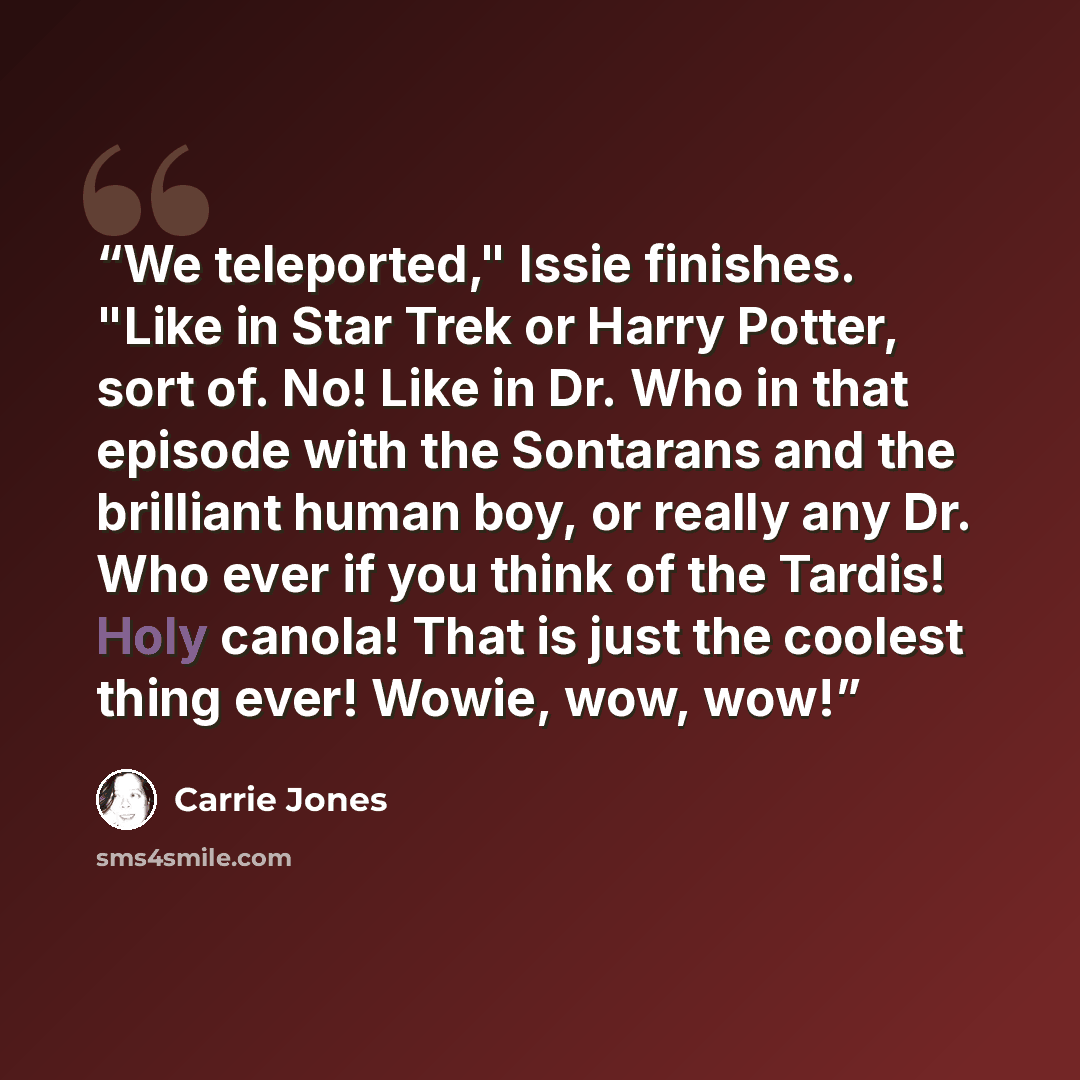 “We teleported," Issie finishes. "Like in Star Trek or Harry Potter, sort of. No! Like in Dr. Who in that episode with the Sontarans and the brilliant human boy, or really any Dr. Who ever if you think of the Tardis! Holy canola! That is just the coolest thing ever! Wowie, wow, wow!” quote by Carrie Jones