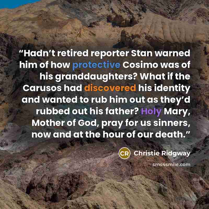 “Hadn’t retired reporter Stan warned him of how protective Cosimo was of his granddaughters? What if the Carusos had discovered his identity and wanted to rub him out as they’d rubbed out his father? Holy Mary, Mother of God, pray for us sinners, now and at the hour of our death.” quote by Christie Ridgway