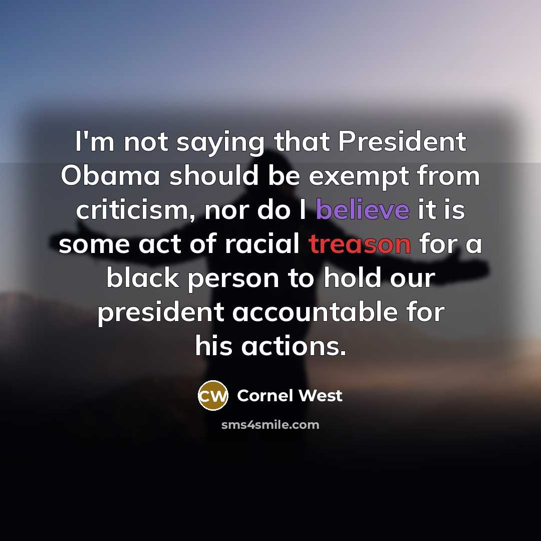 “I'm not saying that President Obama should be exempt from criticism, nor do I believe it is some act of racial treason for a black person to hold our president accountable for his actions.” quote by Cornel West