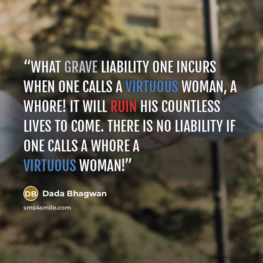 “What grave liability one incurs when one calls a virtuous woman, a whore! It will ruin his countless lives to come. There is no liability if one calls a whore a virtuous woman!” quote by Dada Bhagwan