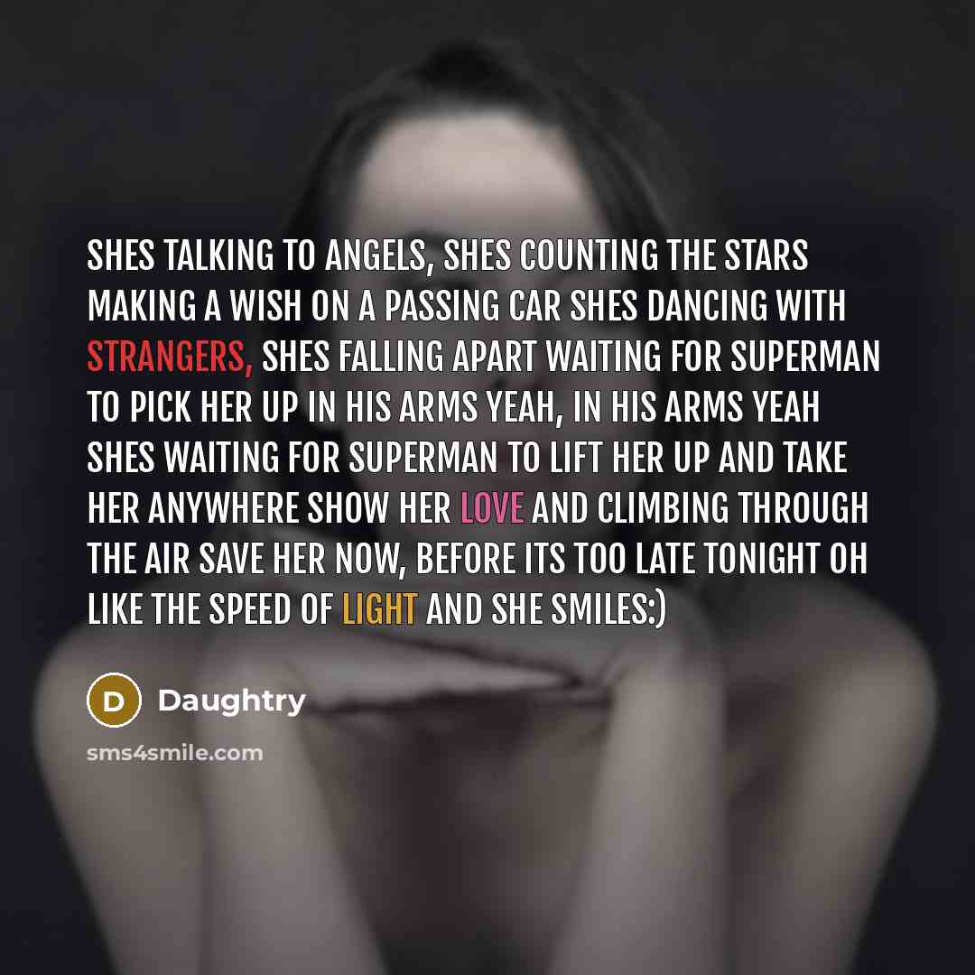 “Shes talking to angels, shes counting the stars Making a wish on a passing car Shes dancing with strangers, shes falling apart Waiting for Superman to pick her up In his arms yeah, in his arms yeah Shes waiting for Superman To lift her up and take her anywhere Show her love and climbing through…” quote by Daughtry