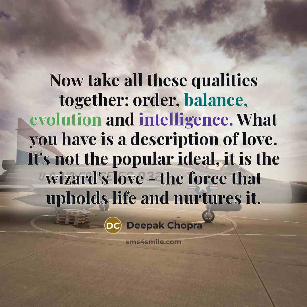 “Now take all these qualities together: order, balance, evolution and intelligence. What you have is a description of love. It's not the popular ideal, it is the wizard's love - the force that upholds life and nurtures it.” quote by Deepak Chopra
