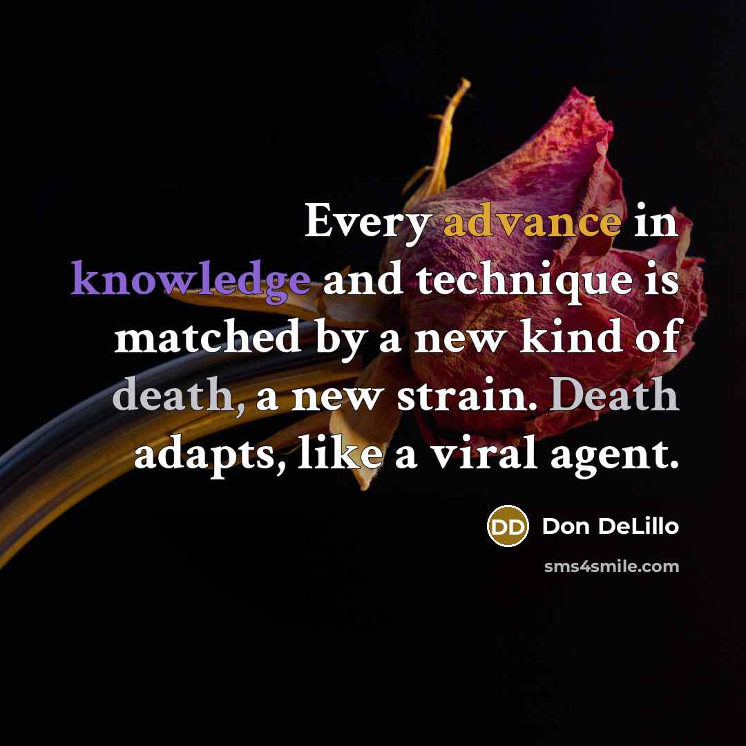 “Every advance in knowledge and technique is matched by a new kind of death, a new strain. Death adapts, like a viral agent.” quote by Don DeLillo