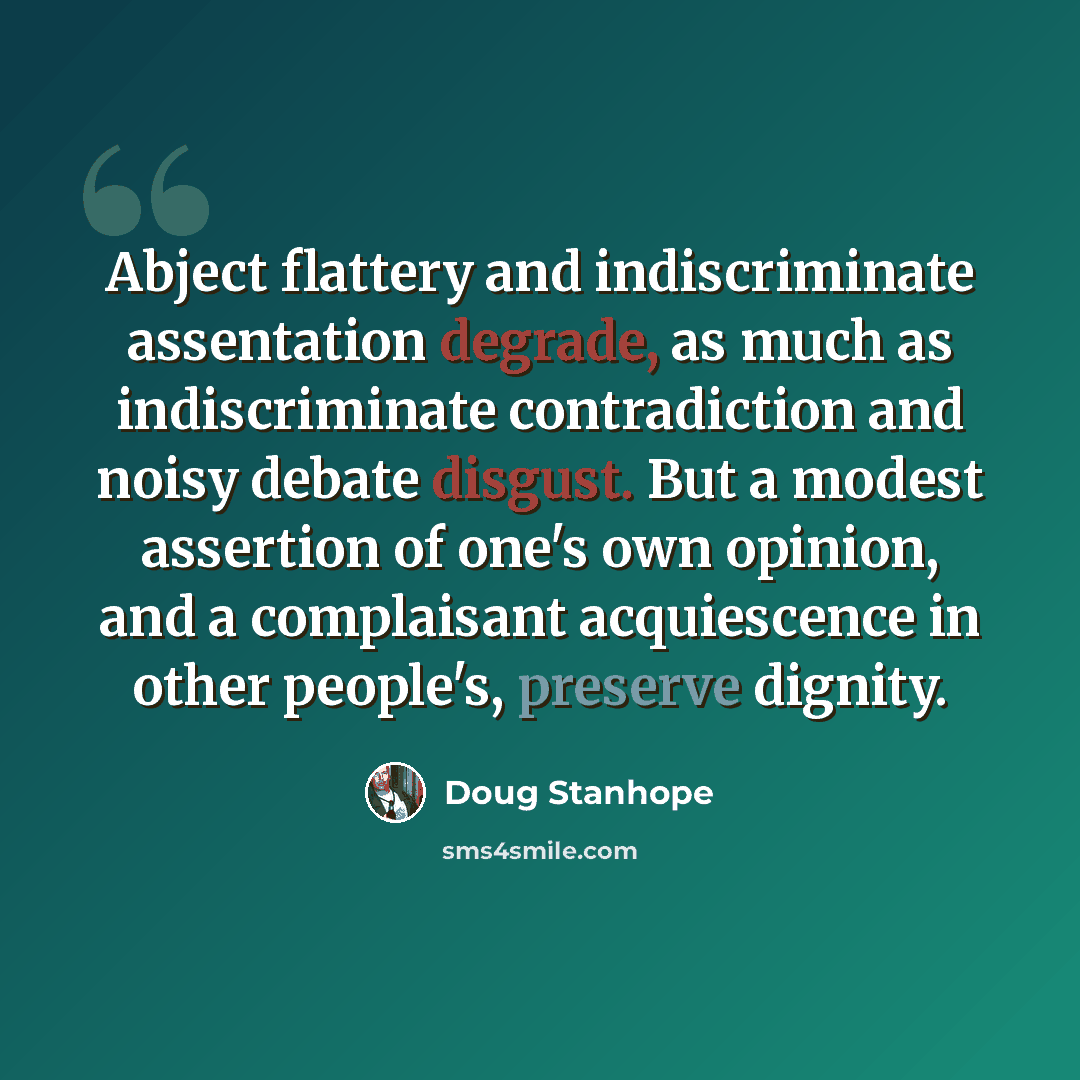 “Abject flattery and indiscriminate assentation degrade, as much as indiscriminate contradiction and noisy debate disgust. But a modest assertion of one's own opinion, and a complaisant acquiescence in other people's, preserve dignity.” quote by Doug Stanhope