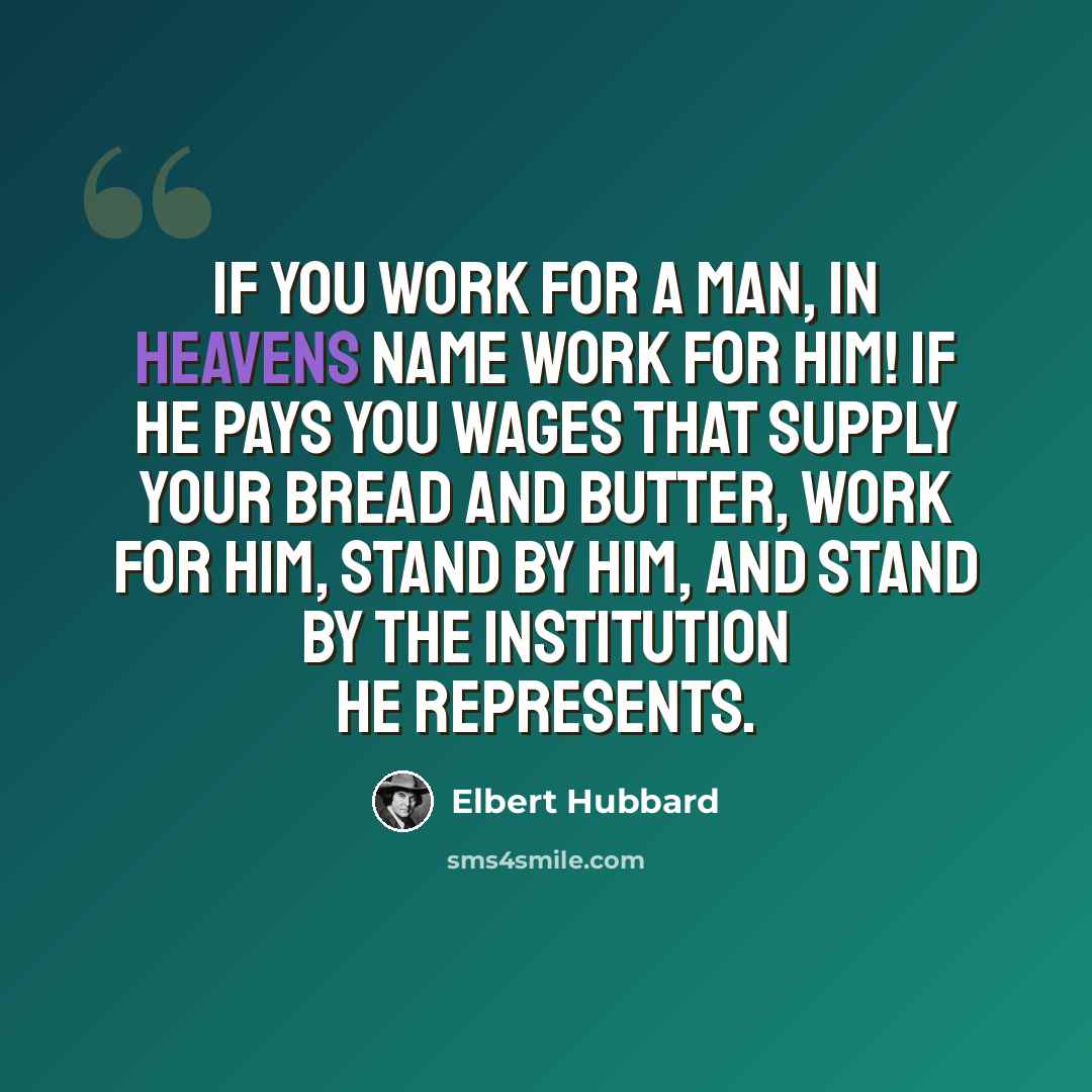 “If you work for a man, in Heavens name work for him! If he pays you wages that supply your bread and butter, work for him, stand by him, and stand by the institution he represents.” quote by Elbert Hubbard