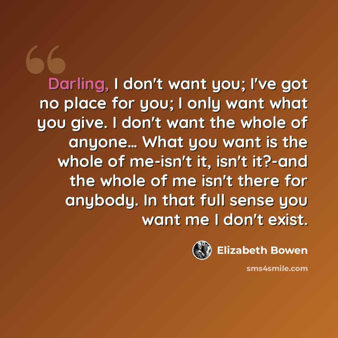 “Darling, I don't want you; I've got no place for you; I only want what you give. I don't want the whole of anyone… What you want is the whole of me-isn't it, isn't it?-and the whole of me isn't there for anybody. In that full sense you want me I don't exist.” quote by Elizabeth Bowen