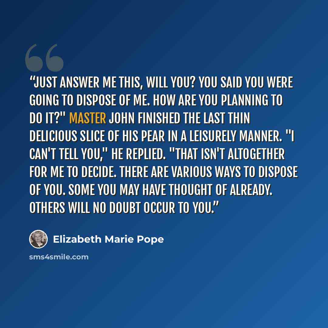 “Just answer me this, will you? You said you were going to dispose of me. How are you planning to do it?" Master John finished the last thin delicious slice of his pear in a leisurely manner. "I can't tell you," he replied. "That isn't altogether for me to decide. There are various ways to dispose…” quote by Elizabeth Marie Pope