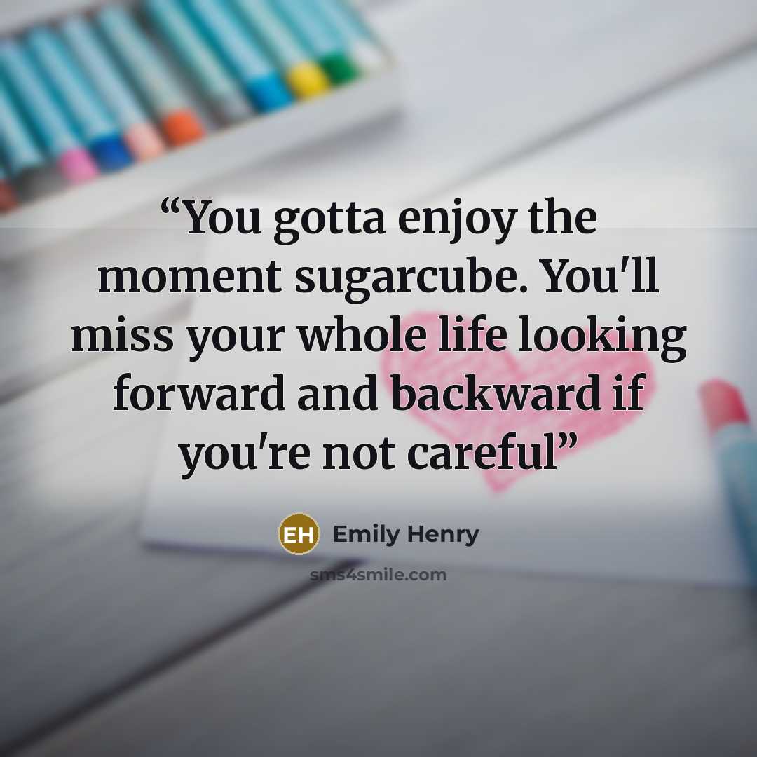 “You gotta enjoy the moment sugarcube. You'll miss your whole life looking forward and backward if you're not careful” quote by Emily Henry