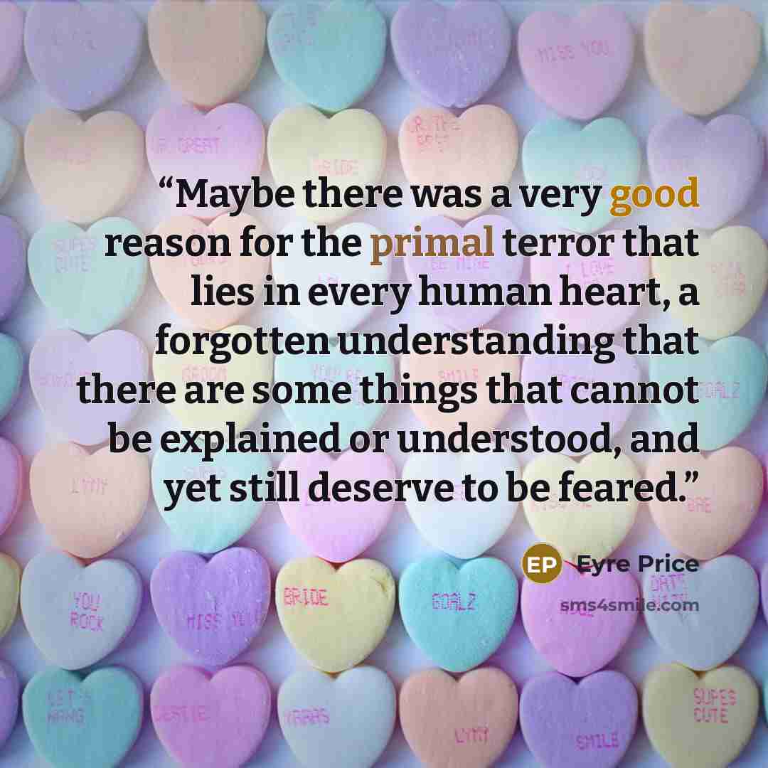 “Maybe there was a very good reason for the primal terror that lies in every human heart, a forgotten understanding that there are some things that cannot be explained or understood, and yet still deserve to be feared.” quote by Eyre Price