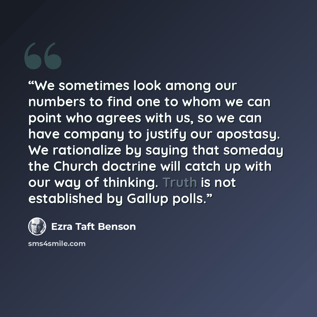 “We sometimes look among our numbers to find one to whom we can point who agrees with us, so we can have company to justify our apostasy. We rationalize by saying that someday the Church doctrine will catch up with our way of thinking. Truth is not established by Gallup polls.” quote by Ezra Taft Benson
