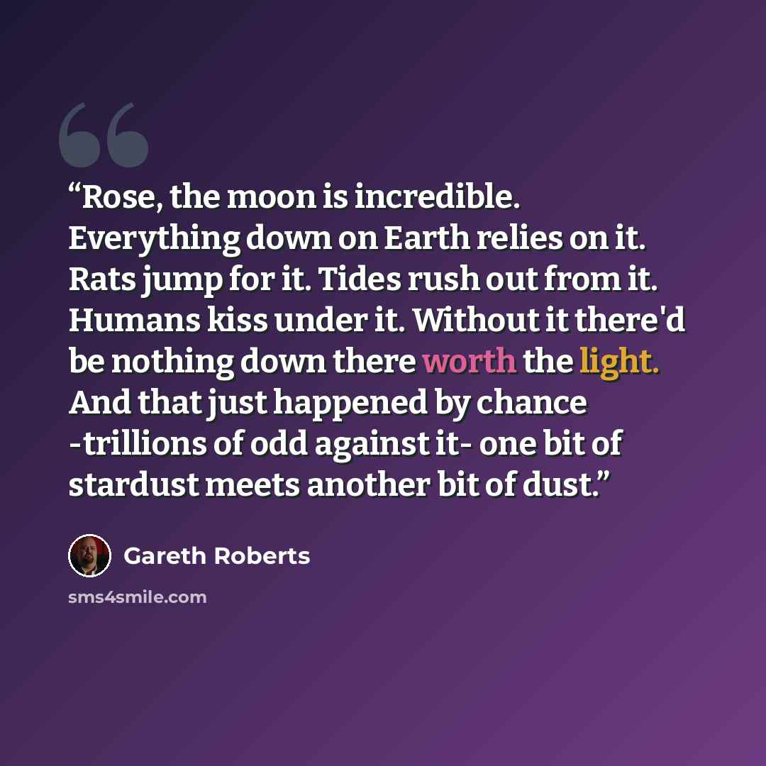 “Rose, the moon is incredible. Everything down on Earth relies on it. Rats jump for it. Tides rush out from it. Humans kiss under it. Without it there'd be nothing down there worth the light. And that just happened by chance -trillions of odd against it- one bit of stardust meets another bit of dust.” quote by Gareth Roberts