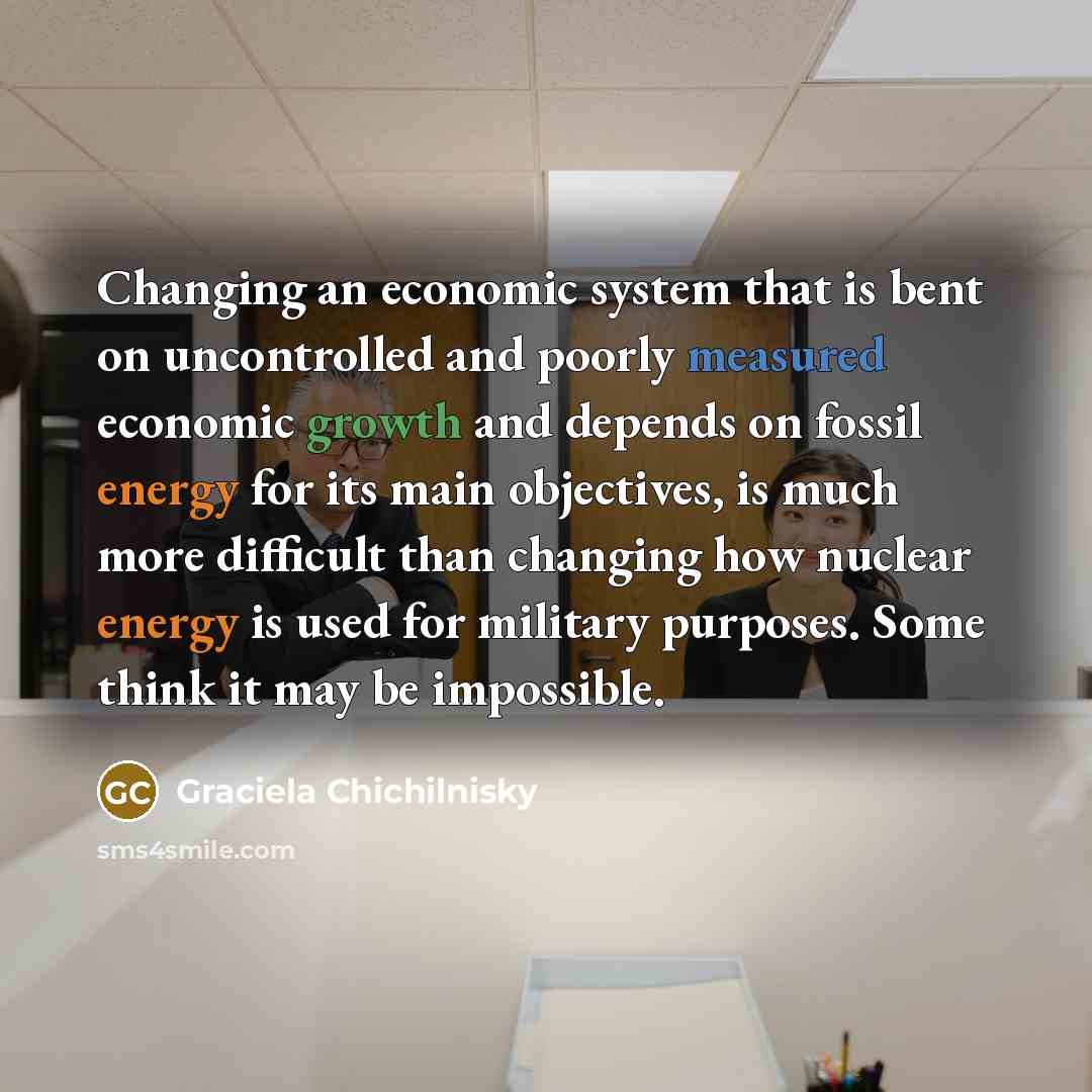 “Changing an economic system that is bent on uncontrolled and poorly measured economic growth and depends on fossil energy for its main objectives, is much more difficult than changing how nuclear energy is used for military purposes. Some think it may be impossible.” quote by Graciela Chichilnisky