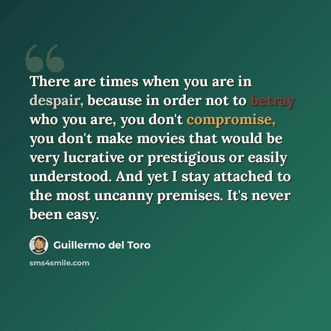 “There are times when you are in despair, because in order not to betray who you are, you don't compromise, you don't make movies that would be very lucrative or prestigious or easily understood. And yet I stay attached to the most uncanny premises. It's never been easy.” quote by Guillermo del Toro