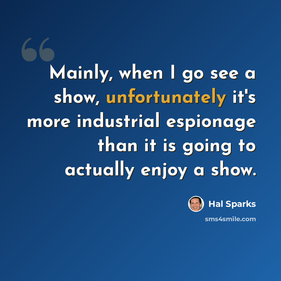 “Mainly, when I go see a show, unfortunately it's more industrial espionage than it is going to actually enjoy a show.” quote by Hal Sparks