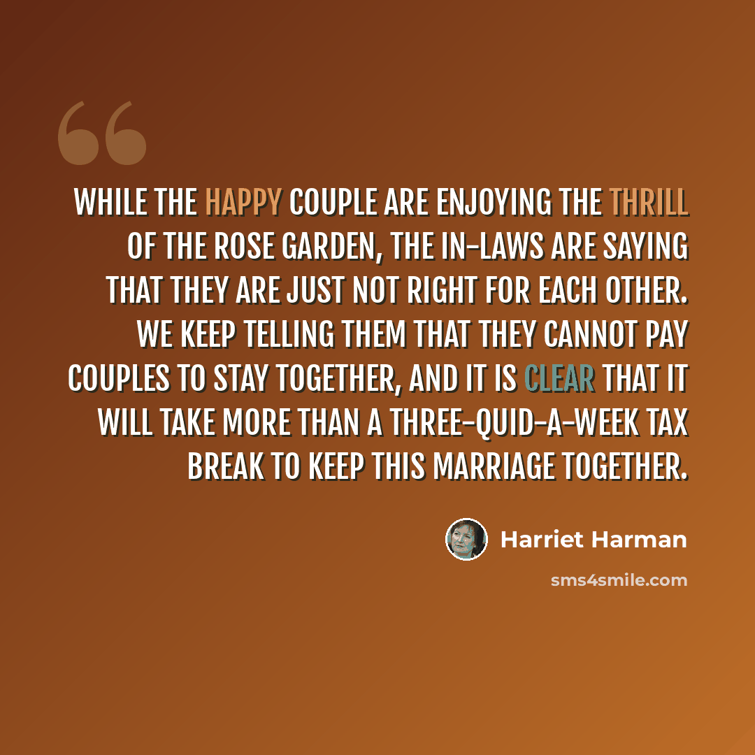 “While the happy couple are enjoying the thrill of the rose garden, the in-laws are saying that they are just not right for each other. We keep telling them that they cannot pay couples to stay together, and it is clear that it will take more than a three-quid-a-week tax break to keep this marriage…” quote by Harriet Harman