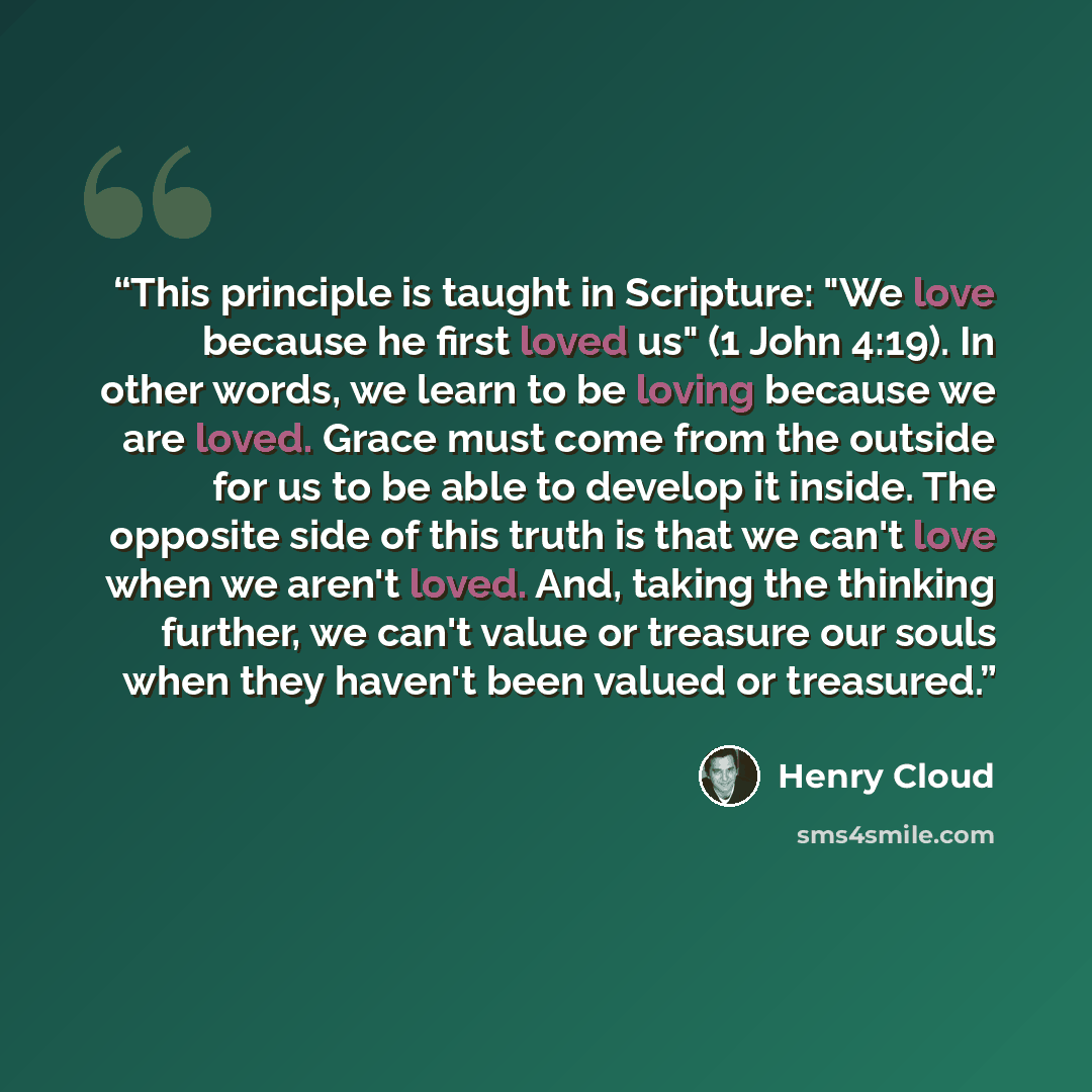 “This principle is taught in Scripture: "We love because he first loved us" (1 John 4:19). In other words, we learn to be loving because we are loved. Grace must come from the outside for us to be able to develop it inside. The opposite side of this truth is that we can't love when we aren't loved…” quote by Henry Cloud