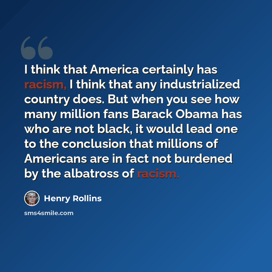 “I think that America certainly has racism, I think that any industrialized country does. But when you see how many million fans Barack Obama has who are not black, it would lead one to the conclusion that millions of Americans are in fact not burdened by the albatross of racism.” quote by Henry Rollins