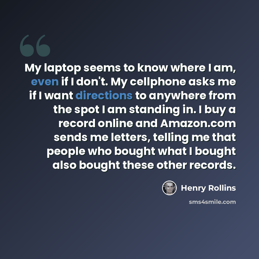 “My laptop seems to know where I am, even if I don't. My cellphone asks me if I want directions to anywhere from the spot I am standing in. I buy a record online and Amazon.com sends me letters, telling me that people who bought what I bought also bought these other records.” quote by Henry Rollins