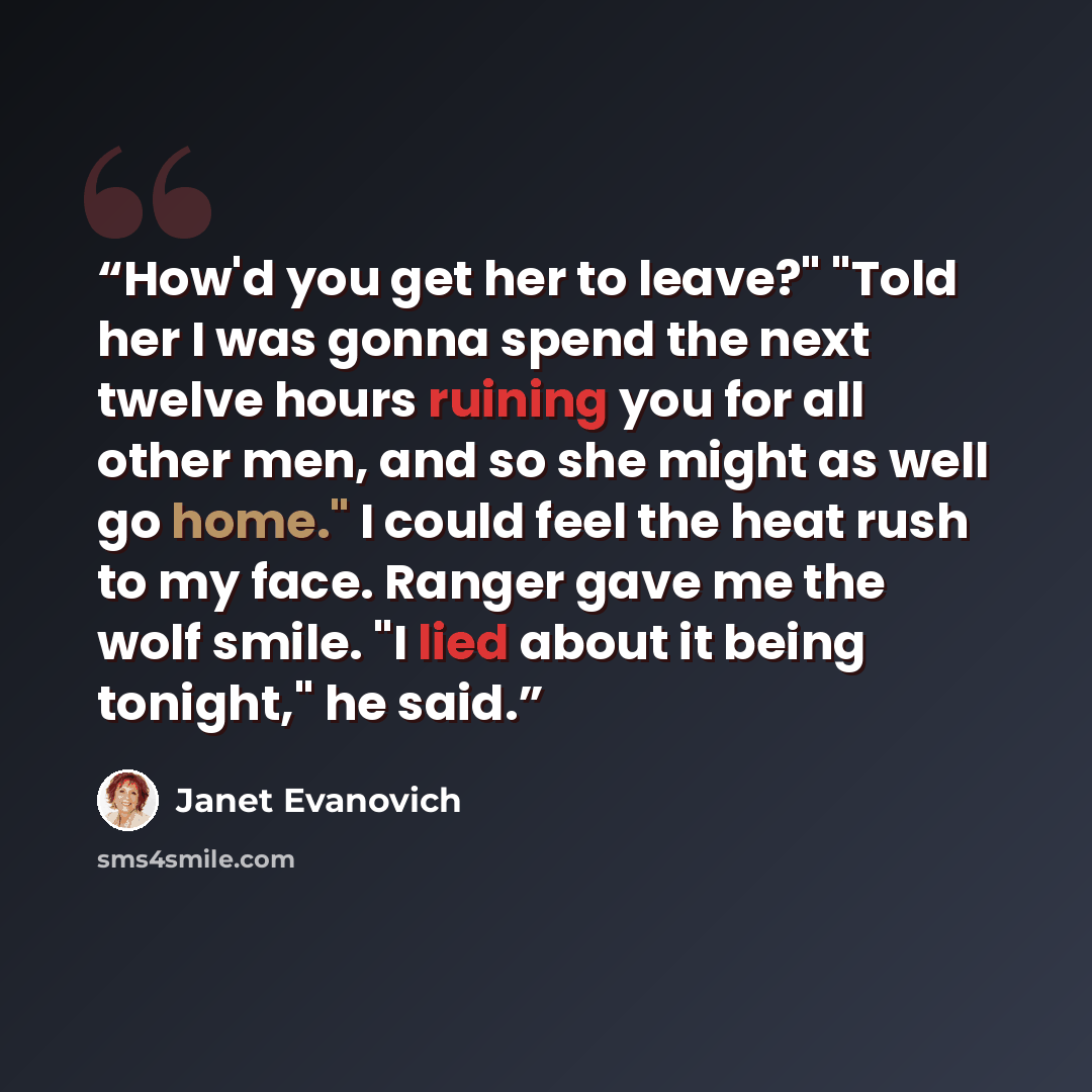 “How'd you get her to leave?" "Told her I was gonna spend the next twelve hours ruining you for all other men, and so she might as well go home." I could feel the heat rush to my face. Ranger gave me the wolf smile. "I lied about it being tonight," he said.” quote by Janet Evanovich