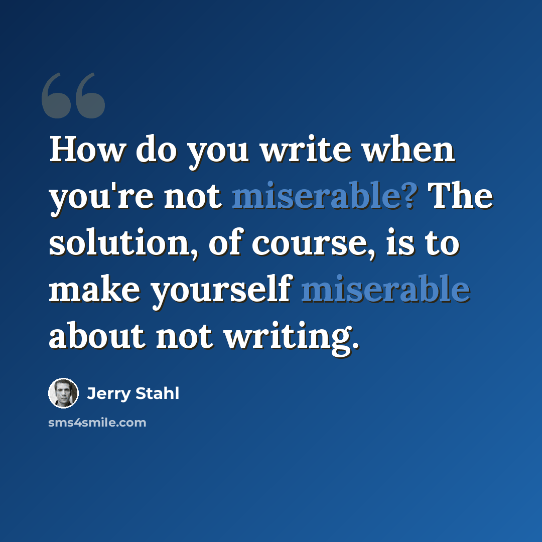 “How do you write when you're not miserable? The solution, of course, is to make yourself miserable about not writing.” quote by Jerry Stahl