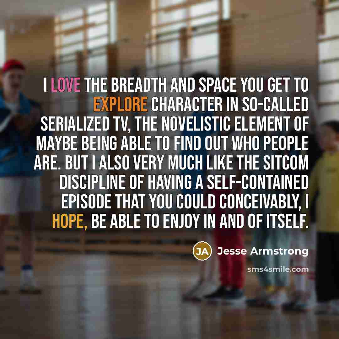 “I love the breadth and space you get to explore character in so-called serialized TV, the novelistic element of maybe being able to find out who people are. But I also very much like the sitcom discipline of having a self-contained episode that you could conceivably, I hope, be able to enjoy in…” quote by Jesse Armstrong