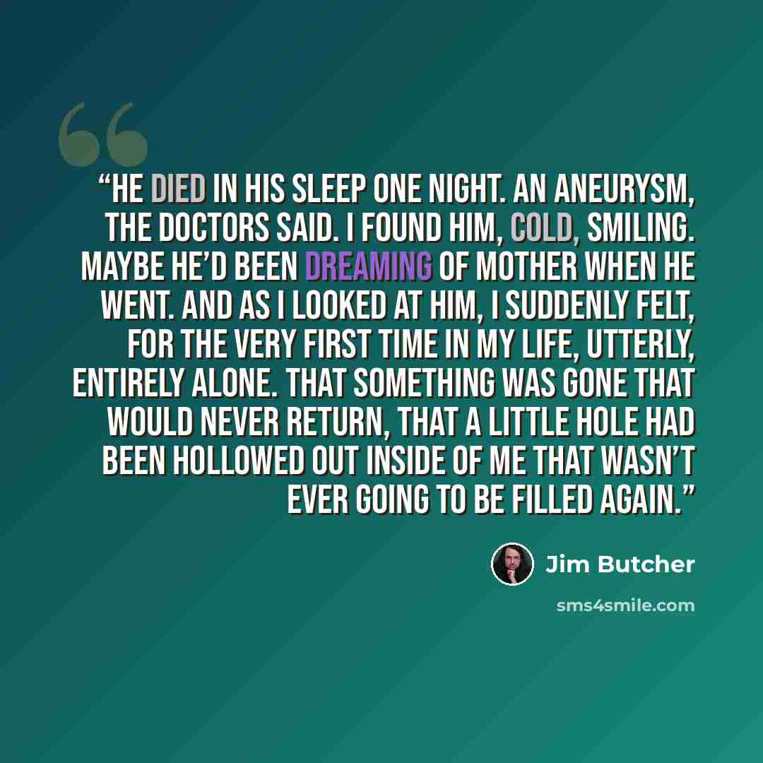 “He died in his sleep one night. An aneurysm, the doctors said. I found him, cold, smiling. Maybe he’d been dreaming of Mother when he went. And as I looked at him, I suddenly felt, for the very first time in my life, utterly, entirely alone. That something was gone that would never return, that a…” quote by Jim Butcher