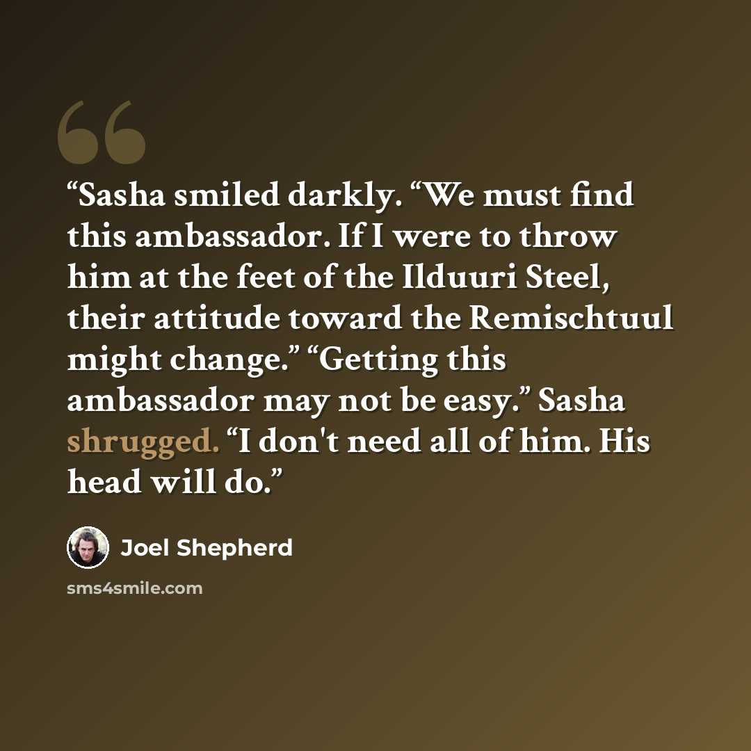 “Sasha smiled darkly. “We must find this ambassador. If I were to throw him at the feet of the Ilduuri Steel, their attitude toward the Remischtuul might change.” “Getting this ambassador may not be easy.” Sasha shrugged. “I don't need all of him. His head will do.” quote by Joel Shepherd