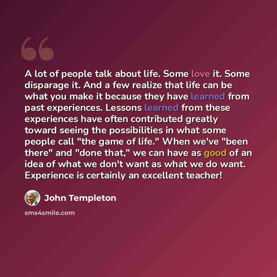 “A lot of people talk about life. Some love it. Some disparage it. And a few realize that life can be what you make it because they have learned from past experiences. Lessons learned from these experiences have often contributed greatly toward seeing the possibilities in what some people call "the…” quote by John Templeton