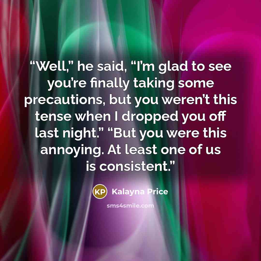 “Well,” he said, “I’m glad to see you’re finally taking some precautions, but you weren’t this tense when I dropped you off last night.” “But you were this annoying. At least one of us is consistent.” quote by Kalayna Price