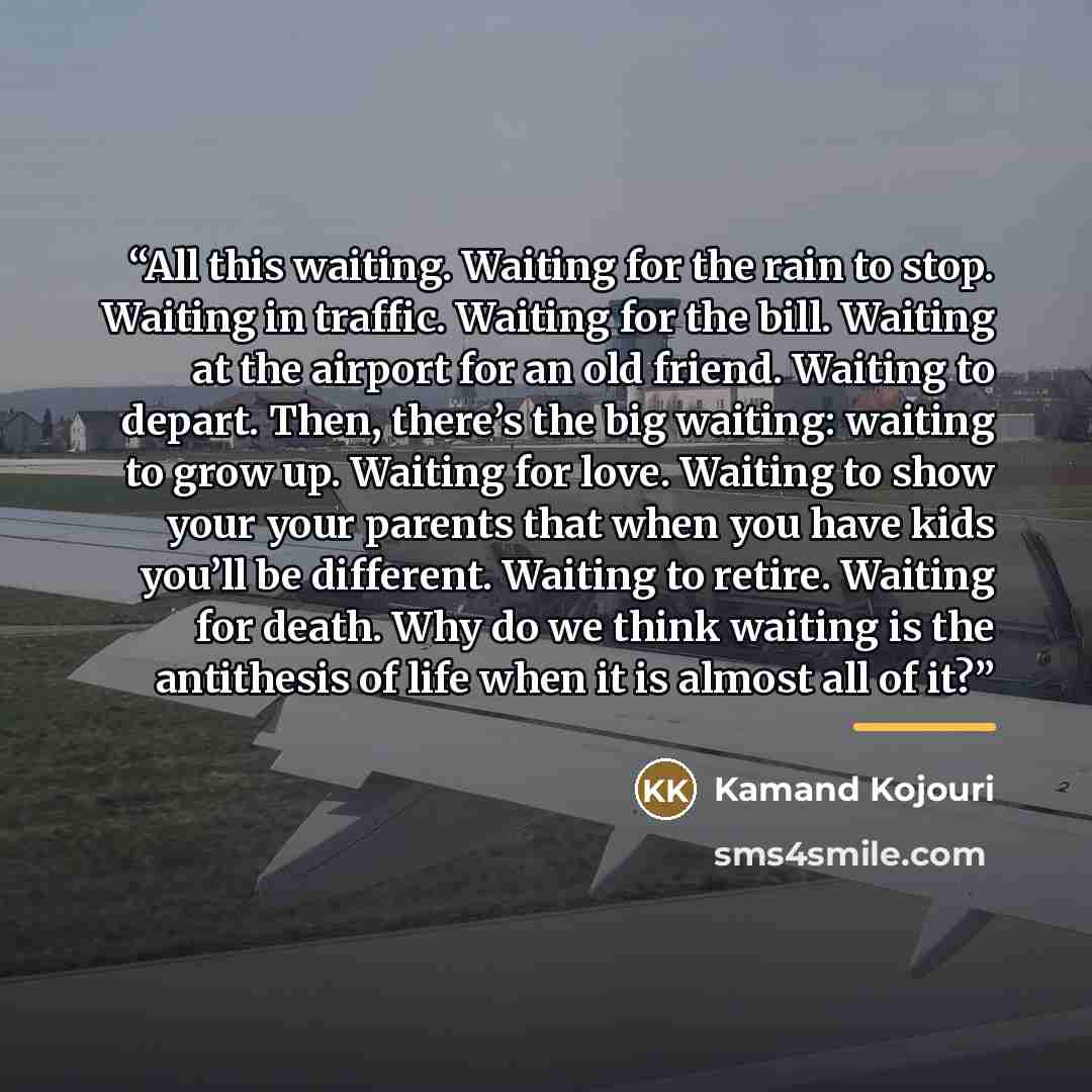 “All this waiting. Waiting for the rain to stop. Waiting in traffic. Waiting for the bill. Waiting at the airport for an old friend. Waiting to depart. Then, there’s the big waiting: waiting to grow up. Waiting for love. Waiting to show your your parents that when you have kids you’ll be different…” quote by Kamand Kojouri
