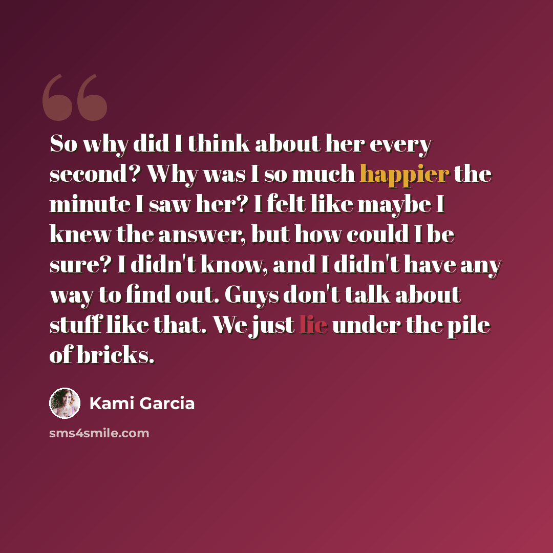 “So why did I think about her every second? Why was I so much happier the minute I saw her? I felt like maybe I knew the answer, but how could I be sure? I didn't know, and I didn't have any way to find out. Guys don't talk about stuff like that. We just lie under the pile of bricks.” quote by Kami Garcia