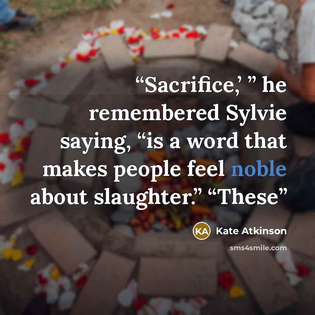 “Sacrifice,’ ” he remembered Sylvie saying, “is a word that makes people feel noble about slaughter.” “These” quote by Kate Atkinson