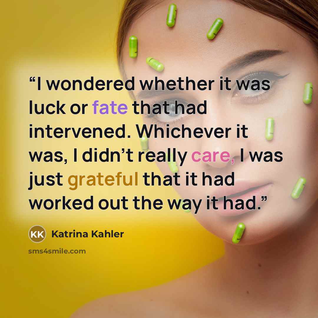 “I wondered whether it was luck or fate that had intervened. Whichever it was, I didn’t really care, I was just grateful that it had worked out the way it had.” quote by Katrina Kahler