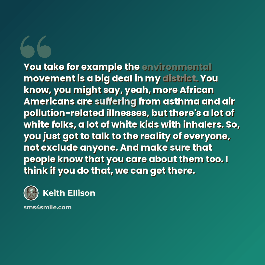“You take for example the environmental movement is a big deal in my district. You know, you might say, yeah, more African Americans are suffering from asthma and air pollution-related illnesses, but there's a lot of white folks, a lot of white kids with inhalers. So, you just got to talk to the…” quote by Keith Ellison