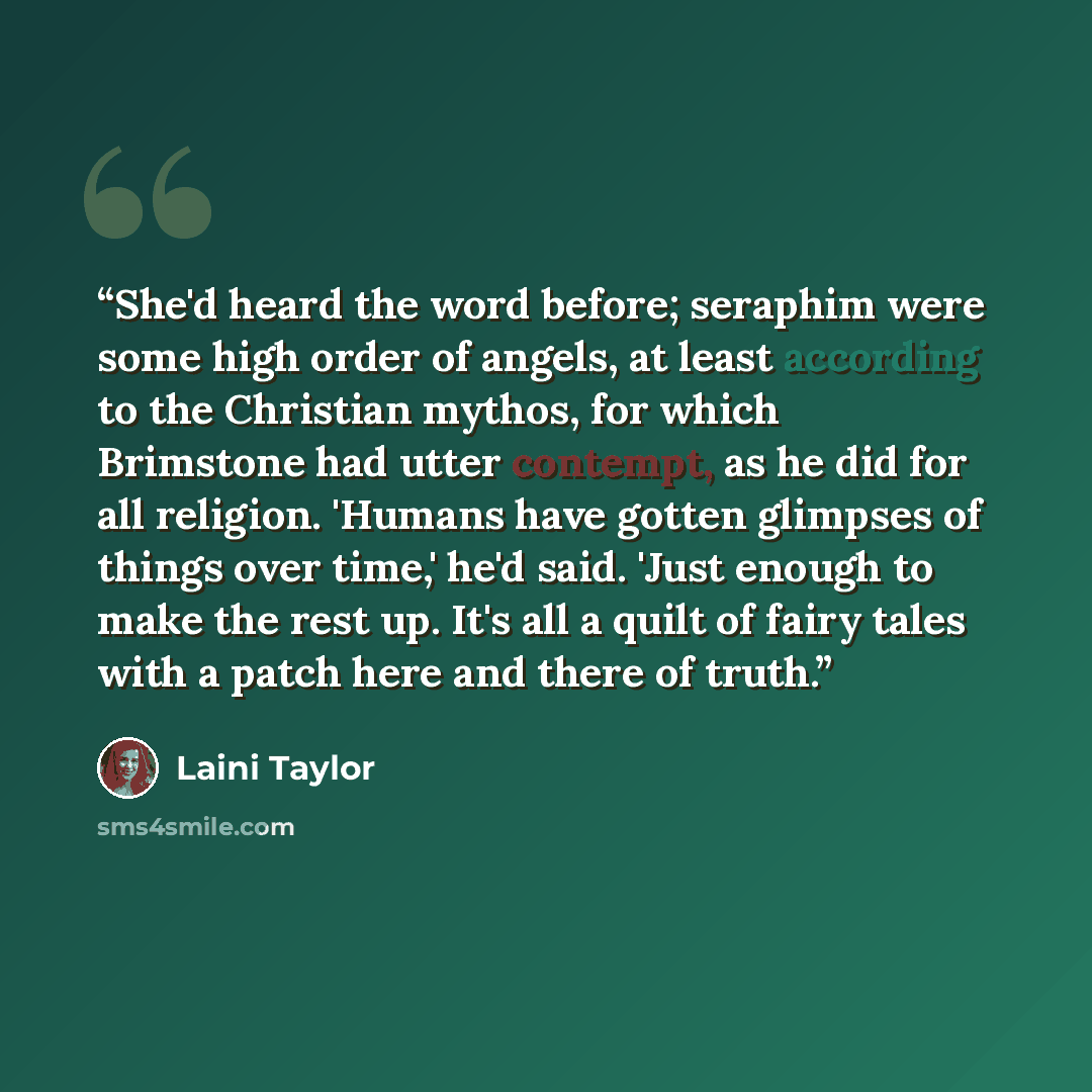 “She'd heard the word before; seraphim were some high order of angels, at least according to the Christian mythos, for which Brimstone had utter contempt, as he did for all religion. 'Humans have gotten glimpses of things over time,' he'd said. 'Just enough to make the rest up. It's all a quilt of…” quote by Laini Taylor