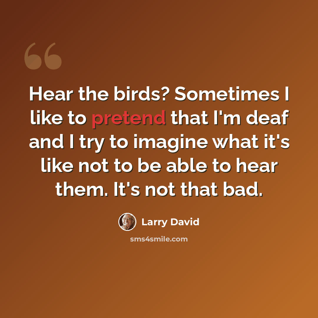“Hear the birds? Sometimes I like to pretend that I'm deaf and I try to imagine what it's like not to be able to hear them. It's not that bad.” quote by Larry David