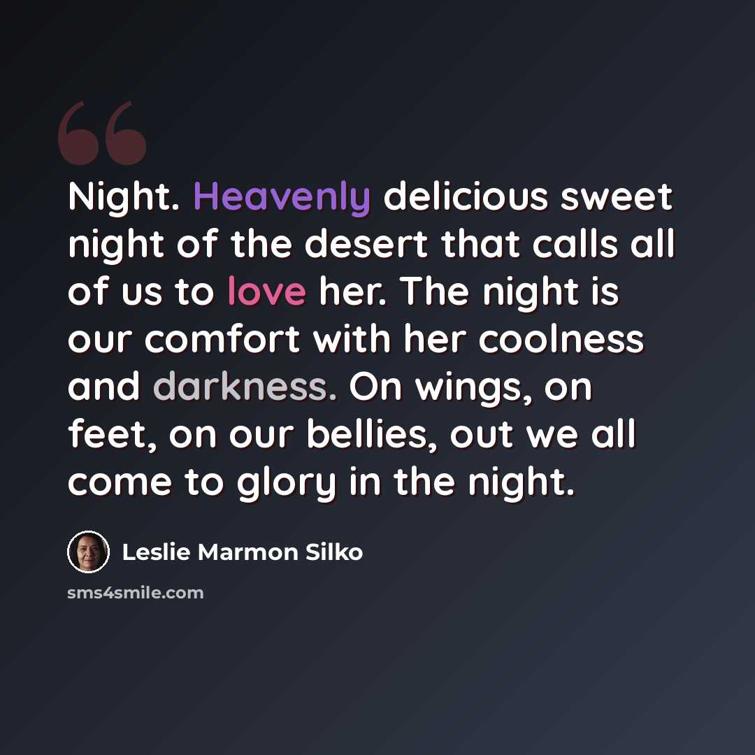 “Night. Heavenly delicious sweet night of the desert that calls all of us to love her. The night is our comfort with her coolness and darkness. On wings, on feet, on our bellies, out we all come to glory in the night.” quote by Leslie Marmon Silko