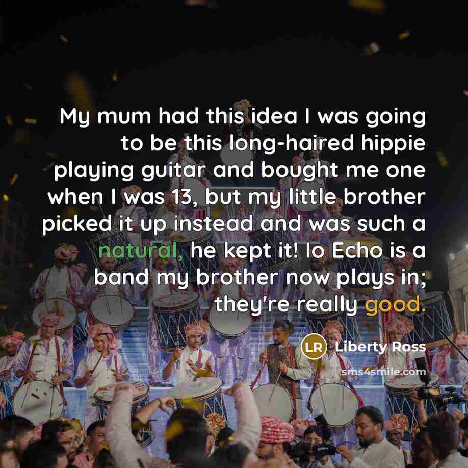 “My mum had this idea I was going to be this long-haired hippie playing guitar and bought me one when I was 13, but my little brother picked it up instead and was such a natural, he kept it! Io Echo is a band my brother now plays in; they're really good.” quote by Liberty Ross