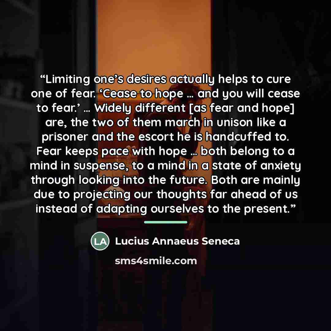 “Limiting one’s desires actually helps to cure one of fear. ‘Cease to hope … and you will cease to fear.’ … Widely different [as fear and hope] are, the two of them march in unison like a prisoner and the escort he is handcuffed to. Fear keeps pace with hope … both belong to a mind in suspense, to…” quote by Lucius Annaeus Seneca