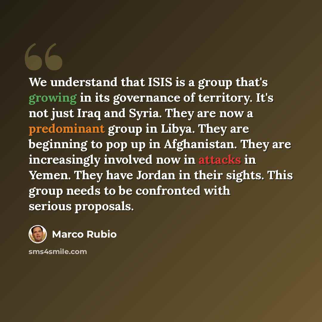 “We understand that ISIS is a group that's growing in its governance of territory. It's not just Iraq and Syria. They are now a predominant group in Libya. They are beginning to pop up in Afghanistan. They are increasingly involved now in attacks in Yemen. They have Jordan in their sights. This…” quote by Marco Rubio