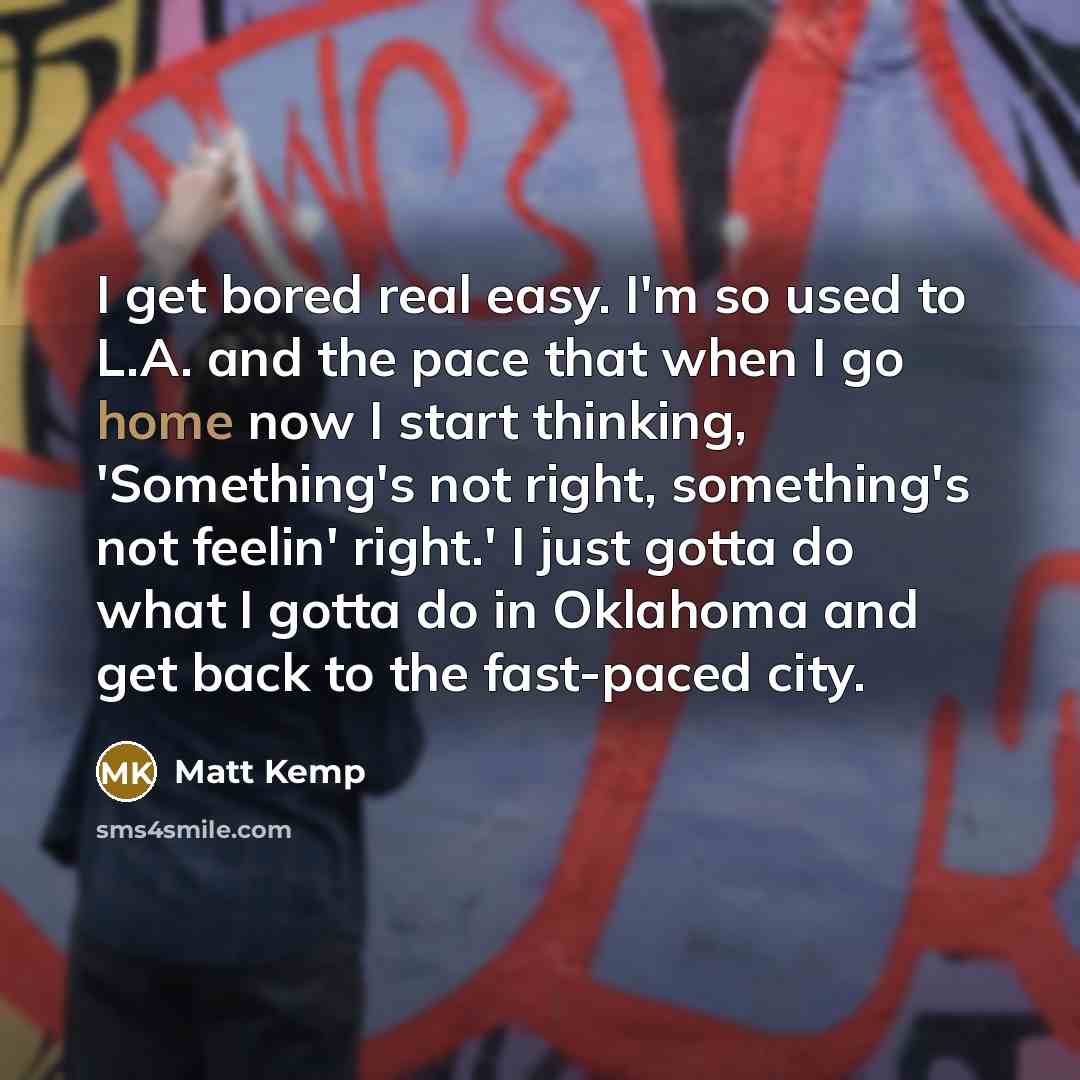 “I get bored real easy. I'm so used to L.A. and the pace that when I go home now I start thinking, 'Something's not right, something's not feelin' right.' I just gotta do what I gotta do in Oklahoma and get back to the fast-paced city.” quote by Matt Kemp