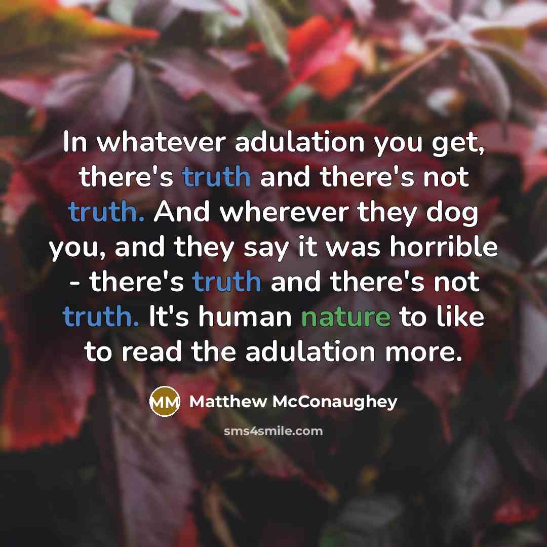 “In whatever adulation you get, there's truth and there's not truth. And wherever they dog you, and they say it was horrible - there's truth and there's not truth. It's human nature to like to read the adulation more.” quote by Matthew McConaughey