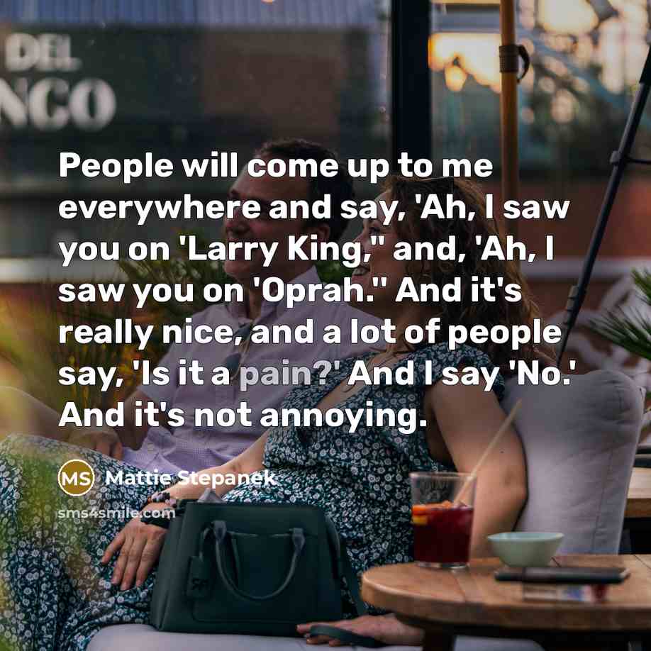 “People will come up to me everywhere and say, 'Ah, I saw you on 'Larry King,'' and, 'Ah, I saw you on 'Oprah.'' And it's really nice, and a lot of people say, 'Is it a pain?' And I say 'No.' And it's not annoying.” quote by Mattie Stepanek
