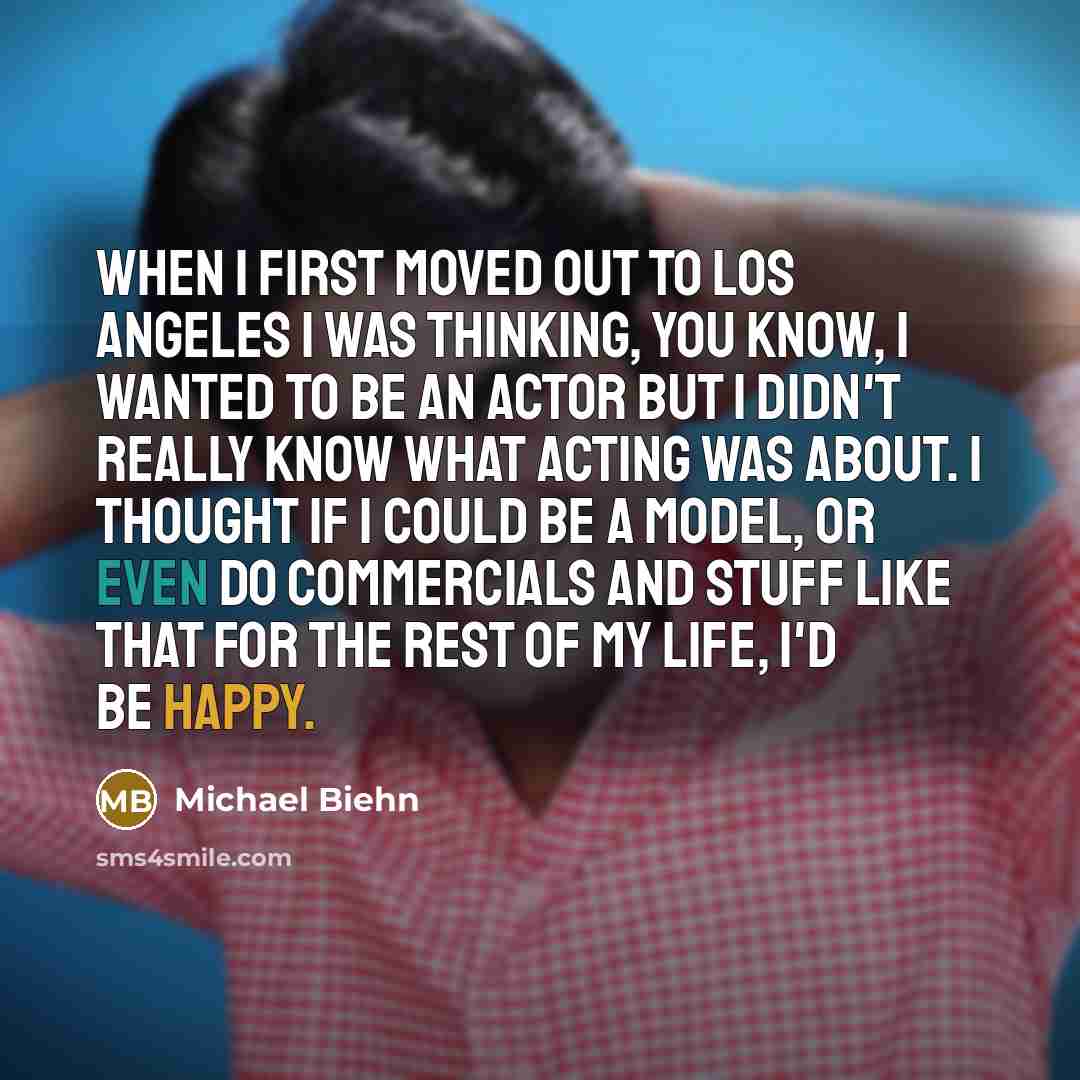 “When I first moved out to Los Angeles I was thinking, you know, I wanted to be an actor but I didn't really know what acting was about. I thought if I could be a model, or even do commercials and stuff like that for the rest of my life, I'd be happy.” quote by Michael Biehn