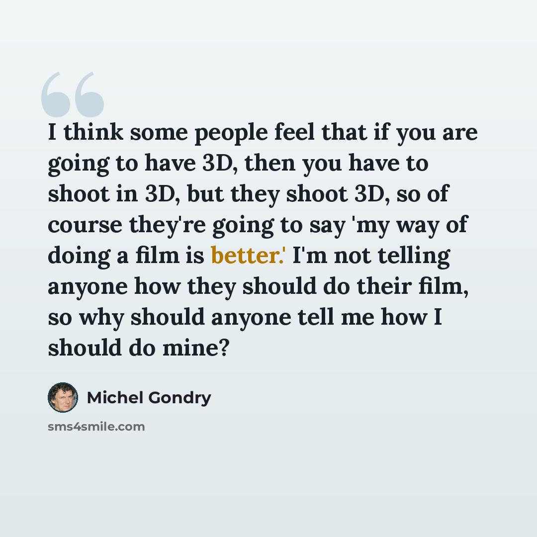 “I think some people feel that if you are going to have 3D, then you have to shoot in 3D, but they shoot 3D, so of course they're going to say 'my way of doing a film is better.' I'm not telling anyone how they should do their film, so why should anyone tell me how I should do mine?” quote by Michel Gondry
