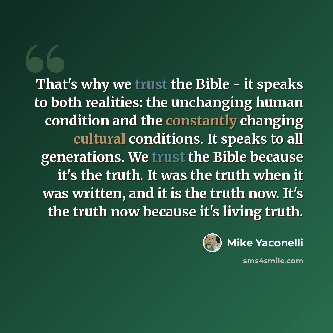 “That's why we trust the Bible - it speaks to both realities: the unchanging human condition and the constantly changing cultural conditions. It speaks to all generations. We trust the Bible because it's the truth. It was the truth when it was written, and it is the truth now. It's the truth now…” quote by Mike Yaconelli