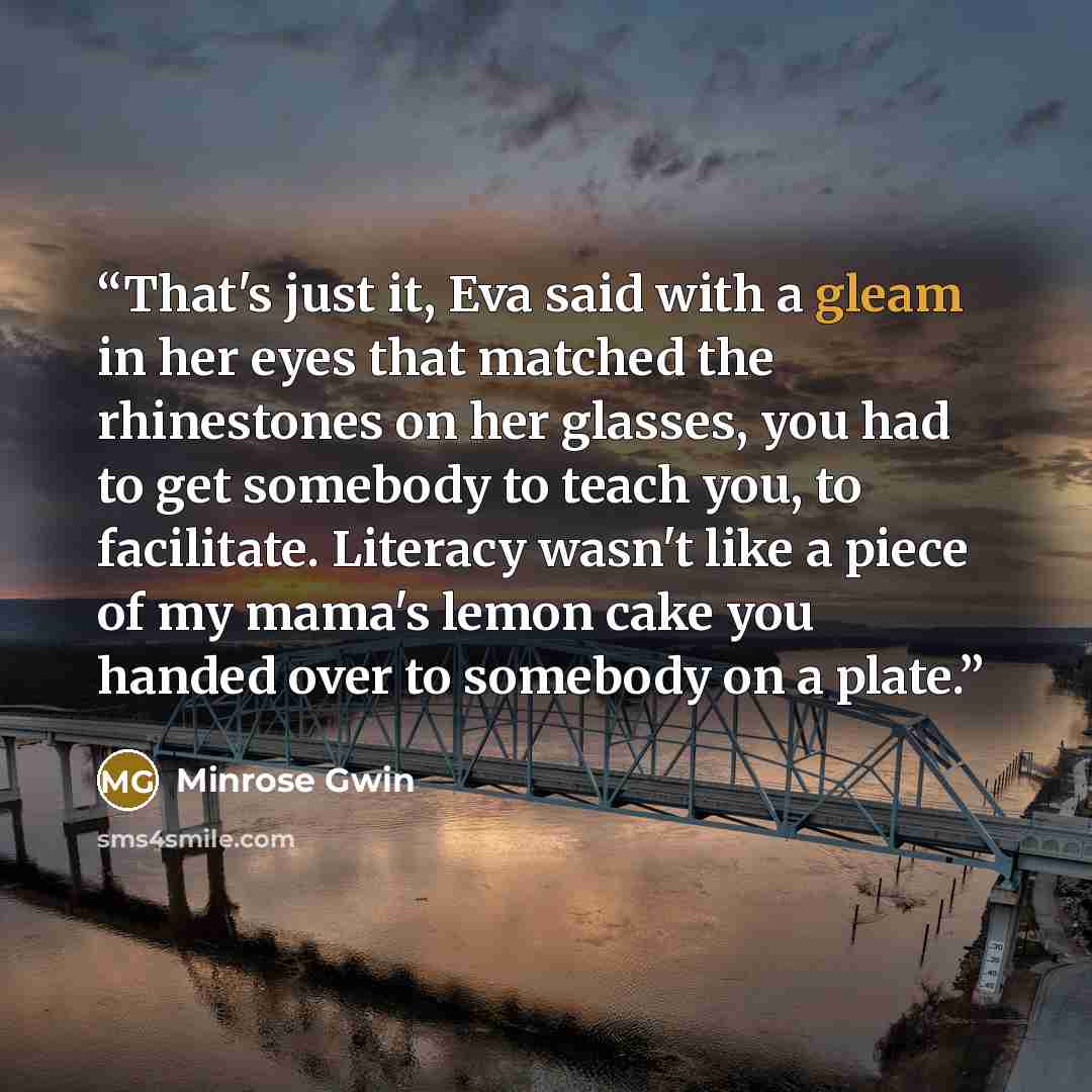 “That's just it, Eva said with a gleam in her eyes that matched the rhinestones on her glasses, you had to get somebody to teach you, to facilitate. Literacy wasn't like a piece of my mama's lemon cake you handed over to somebody on a plate.” quote by Minrose Gwin