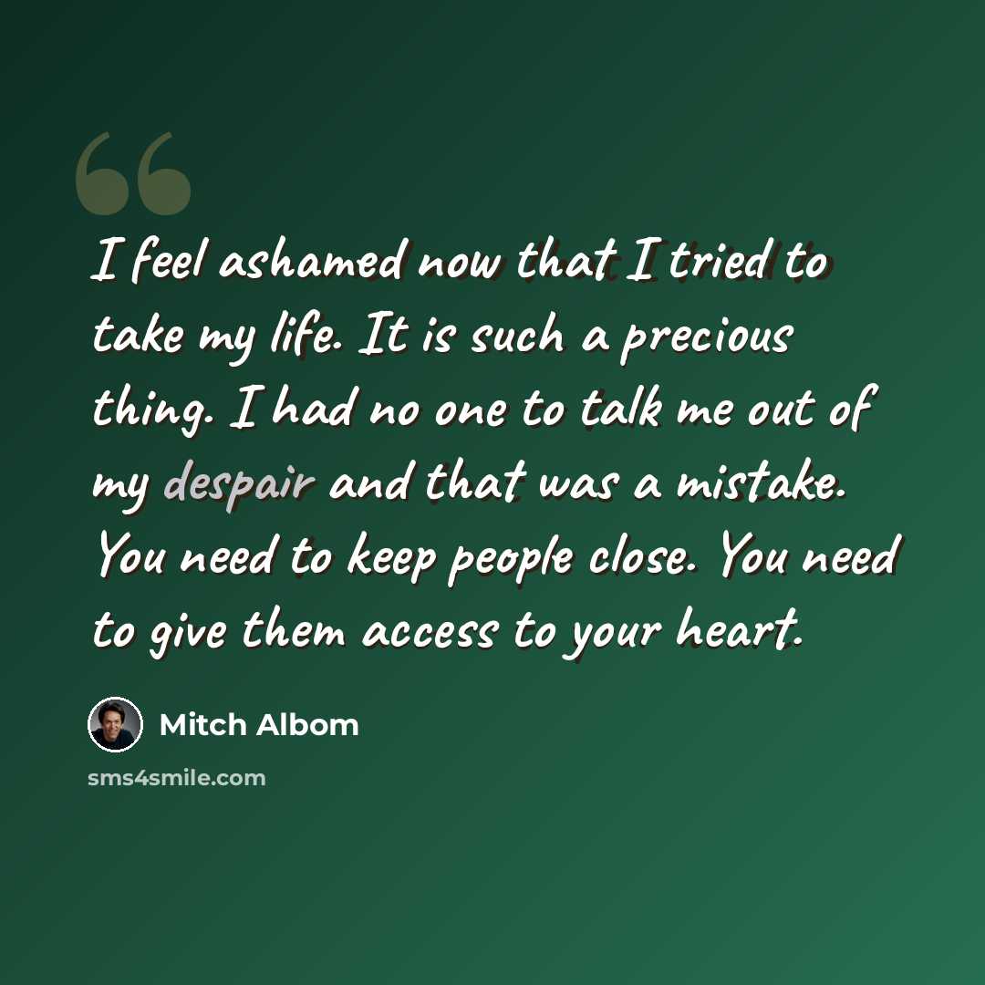 “I feel ashamed now that I tried to take my life. It is such a precious thing. I had no one to talk me out of my despair and that was a mistake. You need to keep people close. You need to give them access to your heart.” quote by Mitch Albom