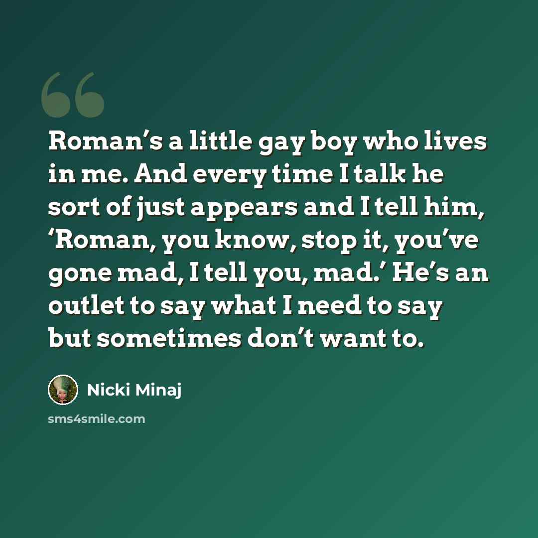 “Roman’s a little gay boy who lives in me. And every time I talk he sort of just appears and I tell him, ‘Roman, you know, stop it, you’ve gone mad, I tell you, mad.’ He’s an outlet to say what I need to say but sometimes don’t want to.” quote by Nicki Minaj